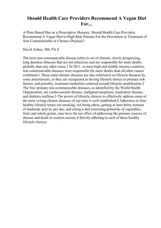 Should Health Care Providers Recommend A Vegan Diet
For...
A Plant Based Diet as a Prescriptive Measure: Should Health Care Providers
Recommend A Vegan Diet to High Risk Patients For the Prevention or Treatment of
Non Communicable or Chronic Diseases?
David Arthur, MS, PA S
The term non communicable disease refers to set of chronic, slowly progressing,
long duration illnesses that are not infectious and are responsible for more deaths
globally than any other cause.1 In 2011, in most high and middle income countries,
non communicable diseases were responsible for more deaths than all other causes
combined.1 These same chronic diseases are also referred to as lifestyle diseases by
some practitioners, as they are recognized as having lifestyle choice as primary risk
factors, and possibly, treatment modalities centered around lifestyle modification.2
The four primary non communicable diseases, as identified by the World Health
Organization, are cardiovascular disease, malignant neoplasm, respiratory disease,
and diabetes mellitus.3 The power of lifestyle choices to effectively address some of
the most vexing chronic diseases of our time is well established.4 Adherence to four
healthy lifestyle tenets not smoking, not being obese, getting at least thirty minutes
of moderate activity per day, and eating a diet consisting primarily of vegetables,
fruit, and whole grains, may have the net effect of addressing the primary sources of
disease and death in western society.4 Strictly adhering to each of these healthy
lifestyle choices
 