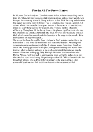 Fate In All The Pretty Horses
In life, ones fate is already set. The choices one makes influence everything else in
their life. Often, fate throws unexpected situations at you and one must learn how to
interpret the reasoning behind it. Many believers in fate think for every bad situation
that occurs a positive one will follow. Fate is something that you can t control. All
actions whether they may be in the past, present, or future occur because they are
meant to. Everything happens for a reason, and everyone handles situations
differently. Throughout All the Pretty Horses, fate plays a significant role: the idea
that situations are already determined. The novel revolves heavily around fate and
God, which control the destinies of the characters in the story. As the novel... Show
more content on Helpwriting.net ...
She waved her hand. Its not like I don t believe in fate I just don t subscribe to its
nomination. If fate is the law than is fate also subject to that law? At some point
we cannot escape naming responsibility. It s in our nature. Sometimes I think we
are all like that myopic coiner at his press, taking the blind slugs one by one from
the tray, all of us bent so jealously at out work, determined that not even chas be
outside of our own making (pg 241). Through this quote, one senses how wise
DoГ±a Alfonsa really is which is an interesting point McCarthy makes about her,
since she has experienced many things throughout her life. Which also embodies the
thought of fate as a whole. Despite how it appears to be unavoidable, it s the
responsibility of one and their decisions that determine the course of their
 
