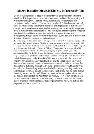 All Art, Including Music, Is Directly Influenced By The
All art, including music, is directly influenced by the environment in which the
artist lives. It is impossible to create art in a vacuum, unaffected by the society and
events surrounding you. The time period, location, and social changes and
innovations can have a direct effect on the art produced. Political events, especially
wars, can have a strong influence on the music and art produced at that time. For
example, music may become more patriotic during a time of war as the composers
strive to publicize their national pride. I will explore this idea through the composer
Igor Stravinskyand his three most famous ballets in terms of music and
choreography. Since I have a retrospective perspective, I will be able to analyze the
situation... Show more content on Helpwriting.net ...
His wide range of locations creates an expansive social and political influence on his
works and their choreography. Similar to many famous composers, Stravinsky did
not study music from the time he was a small child, but studied law and philosophy
at St Petersburg University (Taruskin, White). Throughout the course of his life,
Stravinsky composed almost 100 works, ranging in genres. He began to be
commissioned by the Ballet Russes in 1909 and by the following year was asked by
Serge Diaghilev to produce The Firebird (Taruskin, White). The Ballet Russes was a
Paris ballet company run by Serge Diaghilev that was known for its creative and
inventive performances. Many people did not like the Ballet Russes innovative
style and chose to watch classic ballet companies instead in order to continue the
classical style that many believed ballet should express. However, Diaghilev was
determined to do something unique with his ballet company and they made their
performances extremely modern (Lockspeiser). The Firebird was the work that set
Stravinsky s career on fire, and allowed his name to become spoken with respect
and fame. It premiered at the Paris Opera on June 25, 1910. It may have been fate
that this commission was offered to Stravinsky because it is said that the Ballet
Russes originally commissioned another composer for this piece, but that his slow
progress forced them to offer it to
 