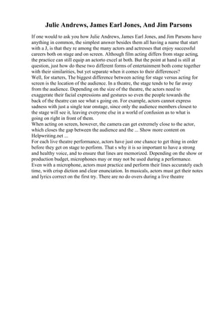 Julie Andrews, James Earl Jones, And Jim Parsons
If one would to ask you how Julie Andrews, James Earl Jones, and Jim Parsons have
anything in common, the simplest answer besides them all having a name that start
with a J, is that they re among the many actors and actresses that enjoy successful
careers both on stage and on screen. Although film acting differs from stage acting,
the practice can still equip an actorto excel at both. But the point at hand is still at
question, just how do these two different forms of entertainment both come together
with their similarities, but yet separate when it comes to their differences?
Well, for starters, The biggest difference between acting for stage versus acting for
screen is the location of the audience. In a theatre, the stage tends to be far away
from the audience. Depending on the size of the theatre, the actors need to
exaggerate their facial expressions and gestures so even the people towards the
back of the theatre can see what s going on. For example, actors cannot express
sadness with just a single tear onstage, since only the audience members closest to
the stage will see it, leaving everyone else in a world of confusion as to what is
going on right in front of them.
When acting on screen, however, the camera can get extremely close to the actor,
which closes the gap between the audience and the ... Show more content on
Helpwriting.net ...
For each live theatre performance, actors have just one chance to get thing in order
before they get on stage to perform. That s why it is so important to have a strong
and healthy voice, and to ensure that lines are memorized. Depending on the show or
production budget, microphones may or may not be used during a performance.
Even with a microphone, actors must practice and perform their lines accurately each
time, with crisp diction and clear enunciation. In musicals, actors must get their notes
and lyrics correct on the first try. There are no do overs during a live theatre
 