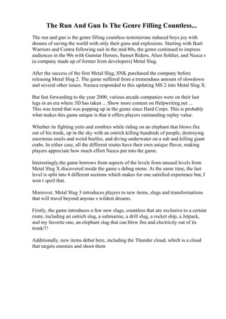 The Run And Gun Is The Genre Filling Countless...
The run and gun is the genre filling countless testosterone induced boys joy with
dreams of saving the world with only their guns and explosions. Starting with Ikari
Warriors and Contra following suit in the mid 80s, the genre continued to impress
audiences in the 90s with Gunstar Heroes, Sunset Riders, Alien Soldier, and Nazca s
(a company made up of former Irem developers) Metal Slug.
After the success of the first Metal Slug, SNK purchased the company before
releasing Metal Slug 2. The game suffered from a tremendous amount of slowdown
and several other issues. Nazaca responded to this updating MS 2 into Metal Slug X.
But fast forwarding to the year 2000, various arcade companies were on their last
legs in an era where 3D has taken ... Show more content on Helpwriting.net ...
This was trend that was popping up in the genre since Hard Corps. This is probably
what makes this game unique is that it offers players outstanding replay value.
Whether its fighting yetis and zombies while riding on an elephant that blows fire
out of his trunk, up in the sky with an ostrich killing hundreds of people, destroying
enormous snails and weird beetles, and diving underwater on a sub and killing giant
crabs. In either case, all the different routes have their own unique flavor, making
players appreciate how much effort Nazca put into the game.
Interestingly,the game borrows from aspects of the levels from unused levels from
Metal Slug X discovered inside the game s debug menu. At the same time, the last
level is split into 4 different sections which makes for one satisfied experience but, I
won t spoil that.
Moreover, Metal Slug 3 introduces players to new items, slugs and transformations
that will travel beyond anyone s wildest dreams.
Firstly, the game introduces a few new slugs, countless that are exclusive to a certain
route, including an ostrich slug, a submarine, a drill slug, a rocket ship, a Jetpack,
and my favorite one, an elephant slug that can blow fire and electricity out of its
trunk!!!
Additionally, new items debut here, including the Thunder cloud, which is a cloud
that targets enemies and shoot them
 
