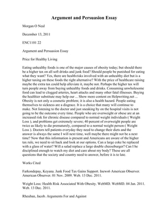 Argument and Persuasion Essay
Morgan O Neal
December 13, 2011
ENC1101 22
Argument and Persuasion Essay
Price for Healthy Living
Eating unhealthy foods is one of the major causes of obesity today; but should there
be a higher tax on all soft drinks and junk food? Should people be punished for eating
what they want? Yes, there are healthrisks involved with an unhealthy diet but is a
higher taxing on these foods the right alternative? With the price of healthcare raising
maybe the extra tax could help alleviate it, maybe not. Perhaps the higher tax will
turn people away from buying unhealthy foods and drinks. Consuming unwholesome
food can lead to clogged arteries, heart attacks and many other fatal illnesses. Buying
the healthier substitute may help our ... Show more content on Helpwriting.net ...
Obesity is not only a cosmetic problem; it is also a health hazard. People eating
themselves to sickness are a disgrace. It is a choice that many will continue to
make. Not listening to the doctor and just sneaking by on the hospital visits is not
going to be the outcome every time. People who are overweight or obese are at an
increased risk for chronic disease compared to normal weight individuals ( Weight
Loss ), and problems get extremely severe; 40 percent of overweight people are
twice as likely to die prematurely, compared to a normal weight person ( Weight
Loss ). Doctors tell patients everyday they need to change their diets and the
answer is always the same I will next time, well maybe there might not be a next
time? Now that this information is present and Americans are aware of the higher
tax rule, we need to sit back and look at our options. Can a large coke be replaced
with a glass of water? Will a salad replace a large double cheeseburger? Can I be
disciplined enough to watch my diet and care about my body? These are all
questions that the society and country need to answer, before it is to late.
Works Cited
Farkondepay, Keyana. Junk Food Tax Gains Support. Inews6 American Observer.
American Observer. 01 Nov. 2009. Web. 13 Dec. 2011.
Weight Loss: Health Risk Associated With Obesity. WebMD. WebMD. 04 Jan. 2011.
Web. 13 Dec. 2011.
Rheuban, Jacob. Arguments For and Against
 