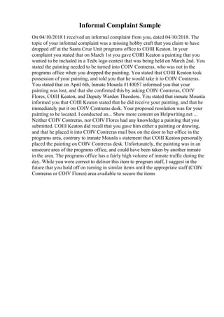Informal Complaint Sample
On 04/10/2018 I received an informal complaint from you, dated 04/10/2018. The
topic of your informal complaint was a missing hobby craft that you claim to have
dropped off at the Santa Cruz Unit programs office to COIII Keaton. In your
complaint you stated that on March 1st you gave COIII Keaton a painting that you
wanted to be included in a Tedx logo contest that was being held on March 2nd. You
stated the painting needed to be turned into COIV Contreras, who was not in the
programs office when you dropped the painting. You stated that COIII Keaton took
possession of your painting, and told you that he would take it to COIV Contreras.
You stated that on April 6th, Inmate Mounla #140057 informed you that your
painting was lost, and that she confirmed this by asking COIV Contreras, COIV
Flores, COIII Keaton, and Deputy Warden Theodore. You stated that inmate Mounla
informed you that COIII Keaton stated that he did receive your painting, and that he
immediately put it on COIV Contreras desk. Your proposed resolution was for your
painting to be located. I conducted an... Show more content on Helpwriting.net ...
Neither COIV Contreras, nor COIV Flores had any knowledge a painting that you
submitted. COIII Keaton did recall that you gave him either a painting or drawing,
and that he placed it into COIV Contreras mail box on the door to her office in the
programs area, contrary to inmate Mounla s statement that COIII Keaton personally
placed the painting on COIV Contreras desk. Unfortunately, the painting was in an
unsecure area of the programs office, and could have been taken by another inmate
in the area. The programs office has a fairly high volume of inmate traffic during the
day. While you were correct to deliver this item to program staff, I suggest in the
future that you hold off on turning in similar items until the appropriate staff (COIV
Contreras or COIV Flores) area available to secure the items
 