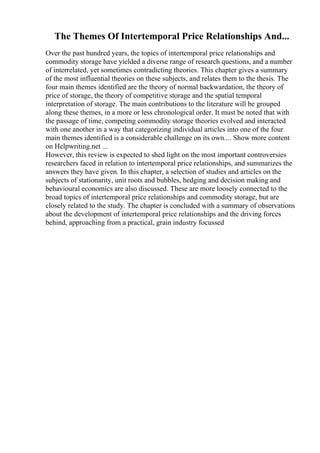 The Themes Of Intertemporal Price Relationships And...
Over the past hundred years, the topics of intertemporal price relationships and
commodity storage have yielded a diverse range of research questions, and a number
of interrelated, yet sometimes contradicting theories. This chapter gives a summary
of the most influential theories on these subjects, and relates them to the thesis. The
four main themes identified are the theory of normal backwardation, the theory of
price of storage, the theory of competitive storage and the spatial temporal
interpretation of storage. The main contributions to the literature will be grouped
along these themes, in a more or less chronological order. It must be noted that with
the passage of time, competing commodity storage theories evolved and interacted
with one another in a way that categorizing individual articles into one of the four
main themes identified is a considerable challenge on its own.... Show more content
on Helpwriting.net ...
However, this review is expected to shed light on the most important controversies
researchers faced in relation to intertemporal price relationships, and summarizes the
answers they have given. In this chapter, a selection of studies and articles on the
subjects of stationarity, unit roots and bubbles, hedging and decision making and
behavioural economics are also discussed. These are more loosely connected to the
broad topics of intertemporal price relationships and commodity storage, but are
closely related to the study. The chapter is concluded with a summary of observations
about the development of intertemporal price relationships and the driving forces
behind, approaching from a practical, grain industry focussed
 