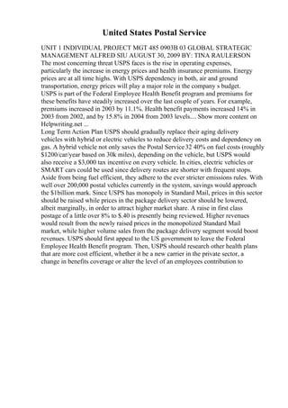 United States Postal Service
UNIT 1 INDIVIDUAL PROJECT MGT 485 0903B 03 GLOBAL STRATEGIC
MANAGEMENT ALFRED SIU AUGUST 30, 2009 BY: TINA RAULERSON
The most concerning threat USPS faces is the rise in operating expenses,
particularly the increase in energy prices and health insurance premiums. Energy
prices are at all time highs. With USPS dependency in both, air and ground
transportation, energy prices will play a major role in the company s budget.
USPS is part of the Federal Employee Health Benefit program and premiums for
these benefits have steadily increased over the last couple of years. For example,
premiums increased in 2003 by 11.1%. Health benefit payments increased 14% in
2003 from 2002, and by 15.8% in 2004 from 2003 levels.... Show more content on
Helpwriting.net ...
Long Term Action Plan USPS should gradually replace their aging delivery
vehicles with hybrid or electric vehicles to reduce delivery costs and dependency on
gas. A hybrid vehicle not only saves the Postal Service32 40% on fuel costs (roughly
$1200/car/year based on 30k miles), depending on the vehicle, but USPS would
also receive a $3,000 tax incentive on every vehicle. In cities, electric vehicles or
SMART cars could be used since delivery routes are shorter with frequent stops.
Aside from being fuel efficient, they adhere to the ever stricter emissions rules. With
well over 200,000 postal vehicles currently in the system, savings would approach
the $1billion mark. Since USPS has monopoly in Standard Mail, prices in this sector
should be raised while prices in the package delivery sector should be lowered,
albeit marginally, in order to attract higher market share. A raise in first class
postage of a little over 8% to $.40 is presently being reviewed. Higher revenues
would result from the newly raised prices in the monopolized Standard Mail
market, while higher volume sales from the package delivery segment would boost
revenues. USPS should first appeal to the US government to leave the Federal
Employee Health Benefit program. Then, USPS should research other health plans
that are more cost efficient, whether it be a new carrier in the private sector, a
change in benefits coverage or alter the level of an employees contribution to
 