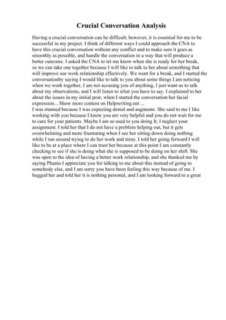 Crucial Conversation Analysis
Having a crucial conversation can be difficult; however, it is essential for me to be
successful in my project. I think of different ways I could approach the CNA to
have this crucial conversation without any conflict and to make sure it goes as
smoothly as possible, and handle the conversation in a way that will produce a
better outcome. I asked the CNA to let me know when she is ready for her break,
so we can take one together because I will like to talk to her about something that
will improve our work relationship effectively. We went for a break, and I started the
conversationby saying I would like to talk to you about some things I am noticing
when we work together, I am not accusing you of anything, I just want us to talk
about my observations, and I will listen to what you have to say. I explained to her
about the issues in my initial post, when I started the conversation her facial
expression... Show more content on Helpwriting.net ...
I was stunned because I was expecting denial and augments. She said to me I like
working with you because I know you are very helpful and you do not wait for me
to care for your patients. Maybe I am so used to you doing It, I neglect your
assignment. I told her that I do not have a problem helping out, but it gets
overwhelming and more frustrating when I see her sitting down doing nothing
while I run around trying to do her work and mine. I told her going forward I will
like to be at a place where I can trust her because at this point I am constantly
checking to see if she is doing what she is supposed to be doing on her shift. She
was open to the idea of having a better work relationship, and she thanked me by
saying Phanta I appreciate you for talking to me about this instead of going to
somebody else, and I am sorry you have been feeling this way because of me. I
hugged her and told her it is nothing personal, and I am looking forward to a great
 