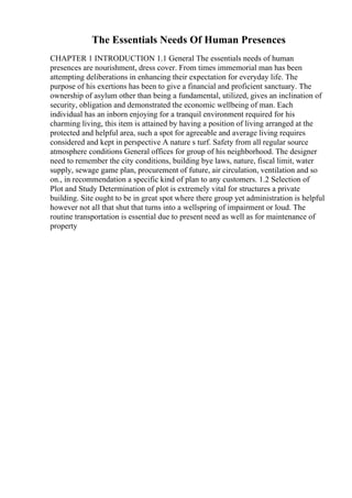 The Essentials Needs Of Human Presences
CHAPTER 1 INTRODUCTION 1.1 General The essentials needs of human
presences are nourishment, dress cover. From times immemorial man has been
attempting deliberations in enhancing their expectation for everyday life. The
purpose of his exertions has been to give a financial and proficient sanctuary. The
ownership of asylum other than being a fundamental, utilized, gives an inclination of
security, obligation and demonstrated the economic wellbeing of man. Each
individual has an inborn enjoying for a tranquil environment required for his
charming living, this item is attained by having a position of living arranged at the
protected and helpful area, such a spot for agreeable and average living requires
considered and kept in perspective A nature s turf. Safety from all regular source
atmosphere conditions General offices for group of his neighborhood. The designer
need to remember the city conditions, building bye laws, nature, fiscal limit, water
supply, sewage game plan, procurement of future, air circulation, ventilation and so
on., in recommendation a specific kind of plan to any customers. 1.2 Selection of
Plot and Study Determination of plot is extremely vital for structures a private
building. Site ought to be in great spot where there group yet administration is helpful
however not all that shut that turns into a wellspring of impairment or loud. The
routine transportation is essential due to present need as well as for maintenance of
property
 