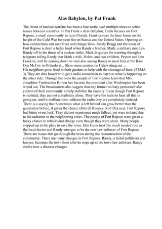 Alas Babylon, by Pat Frank
The threat of nuclear warfare has been a fear tactic used multiple times to settle
issues between countries. In Pat Frank s Alas Babylon, Frank focuses on Fort
Repose, a small community in rural Florida. Frank centers the time frame on the
height of the Cold War between Soviet Russia and the United States. Opening on
how connections can save lives and change lives. Randy Bragg and the town of
Fort Repose is dealt a lucky hand when Randy s brother, Mark, a military man tips
Randy off to the threat of a nuclear strike. Mark disguises the warning through a
telegram telling Randy that Mark s wife, Helen, and two children, Peyton and Ben
Franklin, will be coming down to visit also asking Randy to meet him at the Base
Ops McCoy in Orlando at... Show more content on Helpwriting.net ...
His neighbors grow food in their gardens to help with the shortage of food. (FEMA
3) They are able however to get a radio connection to listen to what is happening on
the other side. Through the radio the people of Fort Repose learn that Mrs.
Josephine Vanbruuker Brown has become the president after Washington has been
wiped out. The broadcasters also suggest that any former military personnel take
control of their community to help stabilize the country. Even though Fort Repose
is isolated, they are not completely alone. They have the radio to hear all that is
going on, until it malfunctions, without the radio they are completely isolated.
There is a saying that Sometimes what is left behind can grow better than the
generation before, if given the chance (Darrell Rooney, Rob DaLuca). Fort Repose
had bitter sweet luck. They did not experience much fallout, yet were isolated due
to the radiation in the neighboring cities. The people of Fort Repose were given a
lucky chance to rebuild and change even though they were alone. Many people
stepped up to the plate to save the town. Dan Gunn took the much needed role as
the local doctor and Randy emerges to be the new law enforcer of Fort Repose.
There are issues that go through the town during the reconstruction of the
community. There are many changes in Fort Repose. Randy, a failed politician and
lawyer, becomes the town hero after he steps up as the town law enforcer. Randy
shows how a disaster changes
 