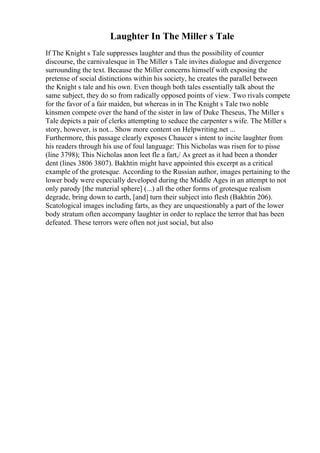 Laughter In The Miller s Tale
If The Knight s Tale suppresses laughter and thus the possibility of counter
discourse, the carnivalesque in The Miller s Tale invites dialogue and divergence
surrounding the text. Because the Miller concerns himself with exposing the
pretense of social distinctions within his society, he creates the parallel between
the Knight s tale and his own. Even though both tales essentially talk about the
same subject, they do so from radically opposed points of view. Two rivals compete
for the favor of a fair maiden, but whereas in in The Knight s Tale two noble
kinsmen compete over the hand of the sister in law of Duke Theseus, The Miller s
Tale depicts a pair of clerks attempting to seduce the carpenter s wife. The Miller s
story, however, is not... Show more content on Helpwriting.net ...
Furthermore, this passage clearly exposes Chaucer s intent to incite laughter from
his readers through his use of foul language: This Nicholas was risen for to pisse
(line 3798); This Nicholas anon leet fle a fart,/ As greet as it had been a thonder
dent (lines 3806 3807). Bakhtin might have appointed this excerpt as a critical
example of the grotesque. According to the Russian author, images pertaining to the
lower body were especially developed during the Middle Ages in an attempt to not
only parody [the material sphere] (...) all the other forms of grotesque realism
degrade, bring down to earth, [and] turn their subject into flesh (Bakhtin 206).
Scatological images including farts, as they are unquestionably a part of the lower
body stratum often accompany laughter in order to replace the terror that has been
defeated. These terrors were often not just social, but also
 