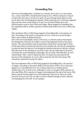 Groundhog Day
The movie Groundhog Day, is labeled as a comedy, but in fact it is a story about
love, a story about Phil s transformation based on love. Phil his character is forced
to repeat the same day over and over again. He goes through many phases in this
movie and in the end changing his persona. When analyzing love, it becomes apparent
that much has been written about it. In fact, love has been broken down into
different phases such as Eros, Philia and Agape. Being trapped in Groundhog Day
has significant effects on Phil s practices of these three kinds of love Eros, Philia and
Agape.
One significant effect on Phil being trapped in Groundhog Day is his practice of
Eros. According to the article, Conceptions of Love , Eros love can be divided ...
Show more content on Helpwriting.net ...
One of the most remarkable scenes in the movie, is when he realizes that despite
the entrapment of himself, he couldn t control what happened in life at the end of
the day. The same homeless man he ignored the whole time is dying right in front
of him and when he realizes that the man will eventually die. He uses his entrapment
to make the man feel special, even though the homeless man has no idea he is dying,
Phil takes him to the restaurant to eat all he wants. He also takes him to the doctor
and keeps him warm through the cold nights, but no matter what Phil does, he can t
control death. That s when it finally hits him. No matter how powerful he felt
because of the entrapment, he wasn t able to keep the old man from dying. Phil
showed his emotions by caring for others.
The most important effect on Phil being trapped in Groundhog Day is his practice
of Agape. According to the article, Right From the Heart, What is Love Anyways ,
agape love is unconditional love. It is a choice made to love another person
whether they love us back or not. Although it is easy to recognize Phil s practice of
Eros and Philia, Phil s practice of Agape is developed until the end of the movie. Phil
had no regard towards agape love in the beginning of the movie. He never really
cared for no one in any way, he didn t even love himself enough to know when he
was damaging his own self. As an example,
 