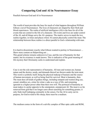 Comparing God and AI in Neuromancer Essay
Parallels between God and AI in Neuromancer
The world of meat provides the base for much of what happens throughout William
Gibson s novel Neuromancer. The lives of characters are shaped by their flesh and
blood experiences. The realm of artificial intelligence (AI) is the base for all of the
events that are central to the life of a character. All events and lives are under control
of the AI, and all things serve the AI s purpose. The matrix serves to mash the two
realms together, in times and places where AI cannot physically control the meat. The
relationship between these realms is a direct parallel to God s relationship with man.
It is hard to disseminate exactly what Gibson wanted to portray in Neuromancer ...
Show more content on Helpwriting.net ...
This grand scheme remains unknown to Case, and the rest of humanity for that
matter, but its existence is made known. This is indicative of the great meaning of
life mystery that Christianity seeks to understand and explain.
Case is not the sole representative of humanity. All men and women are; human
nature and the desires, needs, and demands thereof are thrown under the term meat.
This word is symbolic itself, being the physical makeup of humans and the source
of human movement, as well as being food for survival. Meat is humanity, then.
The meat does all kinds of godless things, including rampant and wanton drug use,
casual, mindless sex, crime for crime s sake as a way of life, and remaining
ignorant to a higher power other than their own will. The portrayal of humanity as
meat makes it a polar opposite to the omnipotent, omnipresent AI. The meat is so far
removed from god that it no longer cares about searching for something greater, it
only finds itself indulging constantly in the senses. For the AI to carry out its
purpose, for God to tend to His sheep, there must be a medium.
The medium comes in the form of a salvific complex of fiber optic cable and ROM,
 
