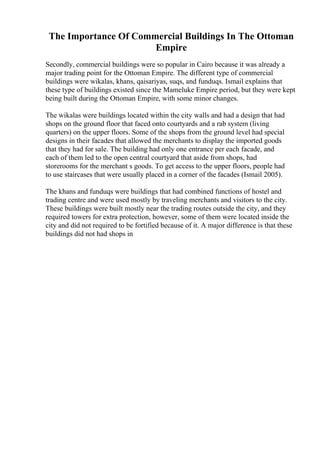 The Importance Of Commercial Buildings In The Ottoman
Empire
Secondly, commercial buildings were so popular in Cairo because it was already a
major trading point for the Ottoman Empire. The different type of commercial
buildings were wikalas, khans, qaisariyas, suqs, and funduqs. Ismail explains that
these type of buildings existed since the Mameluke Empire period, but they were kept
being built during the Ottoman Empire, with some minor changes.
The wikalas were buildings located within the city walls and had a design that had
shops on the ground floor that faced onto courtyards and a rab system (living
quarters) on the upper floors. Some of the shops from the ground level had special
designs in their facades that allowed the merchants to display the imported goods
that they had for sale. The building had only one entrance per each facade, and
each of them led to the open central courtyard that aside from shops, had
storerooms for the merchant s goods. To get access to the upper floors, people had
to use staircases that were usually placed in a corner of the facades (Ismail 2005).
The khans and funduqs were buildings that had combined functions of hostel and
trading centre and were used mostly by traveling merchants and visitors to the city.
These buildings were built mostly near the trading routes outside the city, and they
required towers for extra protection, however, some of them were located inside the
city and did not required to be fortified because of it. A major difference is that these
buildings did not had shops in
 