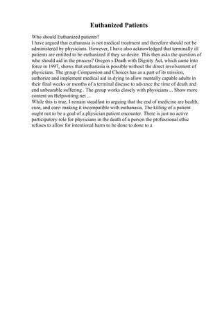 Euthanized Patients
Who should Euthanized patients?
I have argued that euthanasia is not medical treatment and therefore should not be
administered by physicians. However, I have also acknowledged that terminally ill
patients are entitled to be euthanized if they so desire. This then asks the question of
who should aid in the process? Oregon s Death with Dignity Act, which came into
force in 1997, shows that euthanasia is possible without the direct involvement of
physicians. The group Compassion and Choices has as a part of its mission,
authorize and implement medical aid in dying to allow mentally capable adults in
their final weeks or months of a terminal disease to advance the time of death and
end unbearable suffering . The group works closely with physicians ... Show more
content on Helpwriting.net ...
While this is true, I remain steadfast in arguing that the end of medicine are health,
cure, and care: making it incompatible with euthanasia. The killing of a patient
ought not to be a goal of a physician patient encounter. There is just no active
participatory role for physicians in the death of a person the professional ethic
refuses to allow for intentional harm to be done to done to a
 