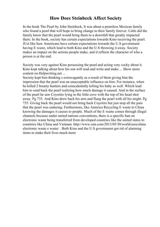How Does Steinbeck Affect Society
In the book The Pearl by John Steinbeck, It was about a penniless Mexican family
who found a pearl that will hope to bring change to their family forever. Little did the
family know that the pearl would bring them to a downfall that greatly impacted
them. In the book, society has certain expectations towards Kino receiving the pearl.
JUst like how Americans have certain expectations towards the U.S government
having E waste, which lead to both Kino and the U.S throwing it away. Society
makes an impact on the actions people make, and it reflects the character of who a
person is at the end.
Society was very against Kino possessing the pearl and acting very cocky about it.
Kino kept talking about how his son will read and write and make ... Show more
content on Helpwriting.net ...
Society kept him thinking s extravagantly as a result of them giving him the
impression that the pearl was an unacceptable influence on him. For instance, when
he killed 2 bounty hunters and coincidentally killing his baby as well. Which lead
him to send back the pearl realizing how much damage it caused. And in the surface
of the pearl he saw Coyotito lying in the little cove with the top of his head shot
away. Pg 735. And Kino drew back his arm and flung the pearl with all his might. Pg
735. Giving back the pearl would not bring back Coyotito but just stop all the pain
that the pearl was enduring. Furthermore, like America Recycling E waste to China
knowing the damages it causes to people. Much of the E waste comes through illegal
channels because under united nations conventions, there is a specific ban on
electronic waste being transferred from developed countries like the united states to
countries like China and Vietnam. http://www.cnn.com/2013/05/30/world/asia/china
electronic waste e waste/ . Both Kino and the U.S government got rid of alarming
items to make their lives much more
 