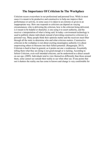 The Importance Of Criticism In The Workplace
Criticism occurs everywhere in our professional and personal lives. While in most
cases it is meant to be productive and constructive to help one improve their
performance or activity, in some cases it is taken to an extreme or given in an
inappropriate way. How one responds to criticism can depend on varying
circumstances; who is delivering the criticism, how is the criticism being delivered,
is it meant to be helpful or shameful, is one using it to assert authority, and the
receiver s interpretation of what is being said. In today s environment technology is
used to publicly shame individuals instead of providing constructive criticism in a
personal way. Many people think their opinions matter and the receivers must filter
through all the static to determine who and what criticism matters. Constructive
criticism in the workplace is not about exerting meaningless authority it is about
empowering others to blossom into their fullest potential. (Rangarajan, 2013).
Criticism is hard to hear in general, as it points out one s weaknesses. Essentially
telling them what they are doing is not good enough or is lacking. According to
Seltzer Criticism, even well intended criticism, can be understood as a direct assault
on our ego. (2009). Individuals tend to view themselves differently than those around
them, some cannot see outside their reality to see what other see. If one points that
out it shatters the reality one has come to known and change is very comfortable for
 