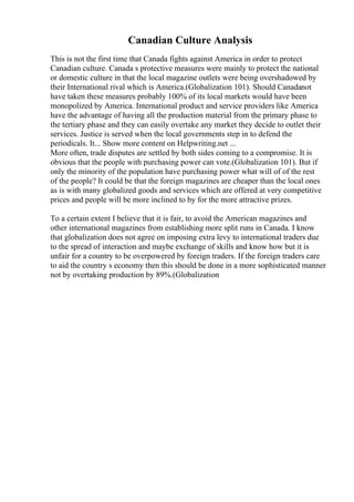 Canadian Culture Analysis
This is not the first time that Canada fights against America in order to protect
Canadian culture. Canada s protective measures were mainly to protect the national
or domestic culture in that the local magazine outlets were being overshadowed by
their International rival which is America.(Globalization 101). Should Canadanot
have taken these measures probably 100% of its local markets would have been
monopolized by America. International product and service providers like America
have the advantage of having all the production material from the primary phase to
the tertiary phase and they can easily overtake any market they decide to outlet their
services. Justice is served when the local governments step in to defend the
periodicals. It... Show more content on Helpwriting.net ...
More often, trade disputes are settled by both sides coming to a compromise. It is
obvious that the people with purchasing power can vote.(Globalization 101). But if
only the minority of the population have purchasing power what will of of the rest
of the people? It could be that the foreign magazines are cheaper than the local ones
as is with many globalized goods and services which are offered at very competitive
prices and people will be more inclined to by for the more attractive prizes.
To a certain extent I believe that it is fair, to avoid the American magazines and
other international magazines from establishing more split runs in Canada. I know
that globalization does not agree on imposing extra levy to international traders due
to the spread of interaction and maybe exchange of skills and know how but it is
unfair for a country to be overpowered by foreign traders. If the foreign traders care
to aid the country s economy then this should be done in a more sophisticated manner
not by overtaking production by 89%.(Globalization
 