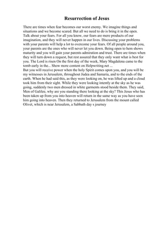 Resurrection of Jesus
There are times when fear becomes our worst enemy. We imagine things and
situations and we become scared. But all we need to do is bring it in the open.
Talk about your fears. For all you know, our fears are mere products of our
imagination, and they will never happen in our lives. Discussing your problems
with your parents will help a lot to overcome your fears. Of all people around you,
your parents are the ones who will never let you down. Being open to hem shows
maturity and you will gain your parents admiration and trust. There are times when
they will turn down a request, but rest assured that they only want what is best for
you. The Lord is risen On the first day of the week, Mary Magdalena came to the
tomb early in the... Show more content on Helpwriting.net ...
But you will receive power when the holy Spirit comes upon you, and you will be
my witnesses in Jerusalem, throughout Judea and Samaria, and to the ends of the
earth. When he had said this, as they were looking on, he was lifted up and a cloud
took him from their sight. While they were looking intently at the sky as he was
going, suddenly two men dressed in white garments stood beside them. They said,
Men of Galilee, why are you standing there looking at the sky? This Jesus who has
been taken up from you into heaven will return in the same way as you have seen
him going into heaven. Then they returned to Jerusalem from the mount called
Olivet, which is near Jerusalem, a Sabbath day s journey
 