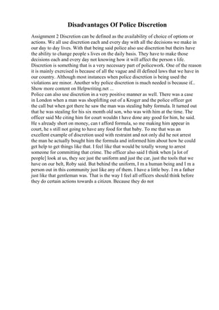 Disadvantages Of Police Discretion
Assignment 2 Discretion can be defined as the availability of choice of options or
actions. We all use discretion each and every day with all the decisions we make in
our day to day lives. With that being said police also use discretion but theirs have
the ability to change people s lives on the daily basis. They have to make those
decisions each and every day not knowing how it will affect the person s life.
Discretion is something that is a very necessary part of policework. One of the reason
it is mainly exercised is because of all the vague and ill defined laws that we have in
our country. Although most instances when police discretion is being used the
violations are minor. Another why police discretion is much needed is because if...
Show more content on Helpwriting.net ...
Police can also use discretion in a very positive manner as well. There was a case
in London when a man was shoplifting out of a Kroger and the police officer got
the call but when got there he saw the man was stealing baby formula. It turned out
that he was stealing for his six month old son, who was with him at the time. The
officer said Me citing him for court wouldn t have done any good for him, he said.
He s already short on money, can t afford formula, so me making him appear in
court, he s still not going to have any food for that baby. To me that was an
excellent example of discretion used with restraint and not only did he not arrest
the man he actually bought him the formula and informed him about how he could
get help to get things like that. I feel like that would be totally wrong to arrest
someone for committing that crime. The officer also said I think when [a lot of
people] look at us, they see just the uniform and just the car, just the tools that we
have on our belt, Roby said. But behind the uniform, I m a human being and I m a
person out in this community just like any of them. I have a little boy. I m a father
just like that gentleman was. That is the way I feel all officers should think before
they do certain actions towards a citizen. Because they do not
 
