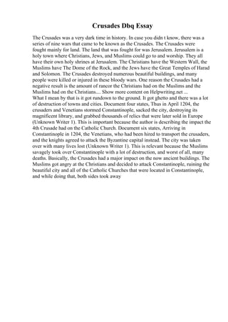 Crusades Dbq Essay
The Crusades was a very dark time in history. In case you didn t know, there was a
series of nine wars that came to be known as the Crusades. The Crusades were
fought mainly for land. The land that was fought for was Jerusalem. Jerusalem is a
holy town where Christians, Jews, and Muslims could go to and worship. They all
have their own holy shrines at Jerusalem. The Christians have the Western Wall, the
Muslims have The Dome of the Rock, and the Jews have the Great Temples of Harad
and Solomon. The Crusades destroyed numerous beautiful buildings, and many
people were killed or injured in these bloody wars. One reason the Crusades had a
negative result is the amount of rancor the Christians had on the Muslims and the
Muslims had on the Christians.... Show more content on Helpwriting.net ...
What I mean by that is it got rundown to the ground. It got ghetto and there was a lot
of destruction of towns and cities. Document four states, Thus in April 1204, the
crusaders and Venetians stormed Constantinople, sacked the city, destroying its
magnificent library, and grabbed thousands of relics that were later sold in Europe
(Unknown Writer 1). This is important because the author is describing the impact the
4th Crusade had on the Catholic Church. Document six states, Arriving in
Constantinople in 1204, the Venetians, who had been hired to transport the crusaders,
and the knights agreed to attack the Byzantine capital instead. The city was taken
over with many lives lost (Unknown Writer 1). This is relevant because the Muslims
savagely took over Constantinople with a lot of destruction, and worst of all, many
deaths. Basically, the Crusades had a major impact on the now ancient buildings. The
Muslims got angry at the Christians and decided to attack Constantinople, ruining the
beautiful city and all of the Catholic Churches that were located in Constantinople,
and while doing that, both sides took away
 