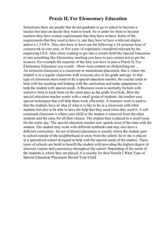 Praxis II, For Elementary Education
Sometimes there are people that do not graduate or go to school to become a
teacher but later on decide they want to teach. So in order for them to become
teachers they have certain requirements that they have to have. Some of the
requirements that they need to have is, one they have to have a relevant degree
and/or a 2.5 GPA. They also have to have one the following a 24 semester hour of
coursework in core area, or five years of experience considered relevant by the
employing LEA. Also when wanting to get into a certain field like Special Education
or just something like Elementary teaching you have to pass certain test to get the
licences. For example the majority of the time you have to pass a Praxis II, For
Elementary Education you would... Show more content on Helpwriting.net ...
An inclusion classroom is a classroom or mainstream placement, that is where the
student is in a regular classroom with everyone else in his grade and age. In that
type of classroom there tends to be a special education teacher, the teacher tends to
help with the teaching and helping with the curriculum and make adaptations to
help the student with special needs. A Resource room is normally for kids with
intensive help to keep them on the same pace as the grade level kids, Here the
special education teacher works with a small group of students, the teacher uses
special techniques that will help them work efficiently. A resource room is used to
that the students have an idea of what it is like to be in a classroom with other
students but also to be able to have the help that they need when they need it. A self
contained classroom is where your child or the student is removed from the other
students and the class for all their classes. The student than is placed in a small room
for the entire day. The special education teacher now spends most of the time with the
student. The student may work with different textbooks and may also have a
different curriculum. An out of district placement is usually where the student goes
to school outside of the neighborhood or away from the school, he or she is placed
in a specialized school designed to help with the special needs of the student. These
types of schools are build to benefit the student with providing the highest degree of
structure routine and consistency throughout the school. Depending of the needs of
the students is where they are placed, it is usually for their benefit ( What Type of
Special Education Placement Should Your Child
 