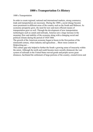 1800 s Transportation Us History
1800 s Transportation
In order to create regional, national and international markets, strong commerce,
trade and transportation are necessary. During the 1800 s, social change became
more prominent in different areas of the country such as the South and Midwest. As
economic prosperity grew, the need for new and more efficient means of
transportation grew as well. Through the development of new transportation
technologies such as canals and railroads, America saw a large increase in the
monetary flow and stability of the economy along with a changing social and
political climate during the period of 1820 1860.
The growth of the American economy began to boom in the first portion of the
nineteenth century, when industry and agriculture ... Show more content on
Helpwriting.net ...
This culture gap only helped to further the South s growing sense of insecurity within
the union. Although the north and south became more socially distanced, the vast
system of railroads in the United States moved goods and people across great
distances, facilitated the settlement of large portions of the country, created towns and
 