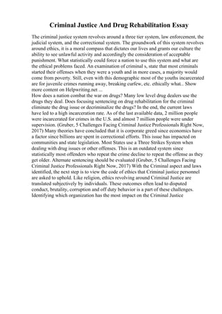 Criminal Justice And Drug Rehabilitation Essay
The criminal justice system revolves around a three tier system, law enforcement, the
judicial system, and the correctional system. The groundwork of this system revolves
around ethics, it is a moral compass that dictates our lives and grants our culture the
ability to see unlawful activity and accordingly the consideration of acceptable
punishment. What statistically could force a nation to use this system and what are
the ethical problems faced. An examination of criminal s, state that most criminals
started their offenses when they were a youth and in more cases, a majority would
come from poverty. Still, even with this demographic most of the youths incarcerated
are for juvenile crimes running away, breaking curfew, etc. ethically what... Show
more content on Helpwriting.net ...
How does a nation combat the war on drugs? Many low level drug dealers use the
drugs they deal. Does focusing sentencing on drug rehabilitation for the criminal
eliminate the drug issue or decriminalize the drugs? In the end, the current laws
have led to a high incarceration rate. As of the last available data, 2 million people
were incarcerated for crimes in the U.S. and almost 7 million people were under
supervision. (Gruber, 5 Challenges Facing Criminal Justice Professionals Right Now,
2017) Many theories have concluded that it is corporate greed since economics have
a factor since billions are spent in correctional efforts. This issue has impacted on
communities and state legislation. Most States use a Three Strikes System when
dealing with drug issues or other offenses. This is an outdated system since
statistically most offenders who repeat the crime decline to repeat the offense as they
get older. Alternate sentencing should be evaluated (Gruber, 5 Challenges Facing
Criminal Justice Professionals Right Now, 2017) With the Criminal aspect and laws
identified, the next step is to view the code of ethics that Criminal justice personnel
are asked to uphold. Like religion, ethics revolving around Criminal Justice are
translated subjectively by individuals. These outcomes often lead to disputed
conduct, brutality, corruption and off duty behavior is a part of these challenges.
Identifying which organization has the most impact on the Criminal Justice
 