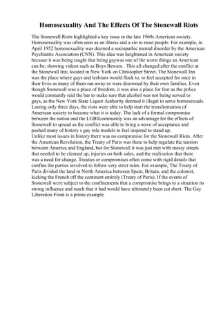 Homosexuality And The Effects Of The Stonewall Riots
The Stonewall Riots highlighted a key issue in the late 1960s American society.
Homosexuality was often seen as an illness and a sin to most people. For example, in
April 1952 homosexuality was deemed a sociopathic mental disorder by the American
Psychiatric Association (CNN). This idea was heightened in American society
because it was being taught that being gaywas one of the worst things an American
can be; showing videos such as Boys Beware . This all changed after the conflict at
the Stonewall Inn; located in New York on Christopher Street. The Stonewall Inn
was the place where gays and lesbians would flock to, to feel accepted for once in
their lives as many of them ran away or were disowned by their own families. Even
though Stonewall was a place of freedom, it was also a place for fear as the police
would constantly raid the bar to make sure that alcohol was not being served to
gays, as the New York State Liquor Authority deemed it illegal to serve homosexuals.
Lasting only three days, the riots were able to help start the transformation of
American society to become what it is today. The lack of a formal compromise
between the nation and the LGBTcommunity was an advantage for the effects of
Stonewall to spread as the conflict was able to bring a wave of acceptance and
pushed many of history s gay role models to feel inspired to stand up.
Unlike most issues in history there was no compromise for the Stonewall Riots. After
the American Revolution, the Treaty of Paris was there to help regulate the tension
between America and England, but for Stonewall it was just met with messy streets
that needed to be cleaned up, injuries on both sides, and the realization that there
was a need for change. Treaties or compromises often come with rigid details that
confine the parties involved to follow very strict rules. For example, The Treaty of
Paris divided the land in North America between Spain, Britain, and the colonist,
kicking the French off the continent entirely (Treaty of Paris). If the events of
Stonewall were subject to the confinements that a compromise brings to a situation its
strong influence and reach that it had would have ultimately been cut short. The Gay
Liberation Front is a prime example
 