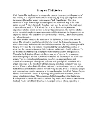Essay on Civil Action
Civil Action The legal system is an essential element in the successful operation of
this country. It is a system that is utilized every day, by every type of person, from
the average blue collar worker to the average Wall Street broker. There is a
multitude of ways that the legal system is put to use. One such way is the class
action lawsuit. A Civil Action, by Jonathan Harr, uses the account of a single case,
Anne Anderson, et al., v. W.R. Grace Co., et al, to illustrate the power and
importance of class action lawsuits in the civil justice system. The purpose of class
action lawsuits is to give the common man the ability to take on the largest corporate
or private entities, who can afford the very best legal services,... Show more content
on Helpwriting.net ...
The harm must be linked to the behavior of the defendant, a factor often hard to
prove. The attempt to link the harm to the behavior of the defendant produced its
share of successes and failures for the Schlichtmann team. Not only did the plaintiffs
have to prove that the corporations contaminated the water, but they also had to
show that the contamination caused the leukemia and the other health problems. To
do this they enlisted the help and expertise of numerous doctors and specialists.
Naturally the defending side recruited their own set of experts. As in any case,
each side is going to have an expert who will refute the testimony of the other side s
expert. This is a normal part of arguing a case, but can cause confusion and
complication on the part of the jurors. A lesser anticipated pitfall associated with
expert witnesses, is the possibility of them making a mistake. Especially in a case
such as Woburn, where both sides have a slew of expert testimony, lawyers such as
Schlichtmann aren t able to catch or prevent every mistake. Even if eventually caught
and corrected, one mistake can prove to be very damaging. In A Civil Action, George
Pinder, Schlichtmann s expert in hydrology and groundwater movement, made a
minor calculating mistake. Although minor, Schlichtmann knew that Facher and
Keating would not miss this mistake, and that they would use it on cross examination
to attack Pinder s credibility (Harr 327). An expert witness whose credibility is
 