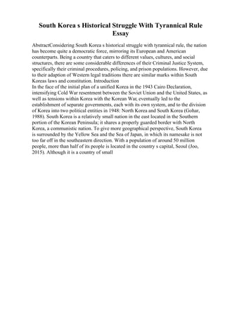 South Korea s Historical Struggle With Tyrannical Rule
Essay
AbstractConsidering South Korea s historical struggle with tyrannical rule, the nation
has become quite a democratic force, mirroring its European and American
counterparts. Being a country that caters to different values, cultures, and social
structures, there are some considerable differences of their Criminal Justice System,
specifically their criminal procedures, policing, and prison populations. However, due
to their adaption of Western legal traditions there are similar marks within South
Koreas laws and constitution. Introduction
In the face of the initial plan of a unified Korea in the 1943 Cairo Declaration,
intensifying Cold War resentment between the Soviet Union and the United States, as
well as tensions within Korea with the Korean War, eventually led to the
establishment of separate governments, each with its own system, and to the division
of Korea into two political entities in 1948: North Korea and South Korea (Gohar,
1988). South Korea is a relatively small nation in the east located in the Southern
portion of the Korean Peninsula; it shares a properly guarded border with North
Korea, a communistic nation. To give more geographical perspective, South Korea
is surrounded by the Yellow Sea and the Sea of Japan, in which its namesake is not
too far off in the southeastern direction. With a population of around 50 million
people, more than half of its people is located in the country s capital, Seoul (Joo,
2015). Although it is a country of small
 