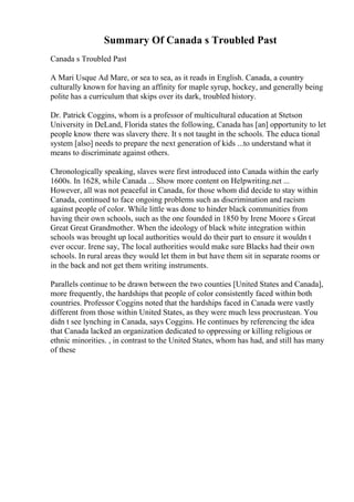 Summary Of Canada s Troubled Past
Canada s Troubled Past
A Mari Usque Ad Mare, or sea to sea, as it reads in English. Canada, a country
culturally known for having an affinity for maple syrup, hockey, and generally being
polite has a curriculum that skips over its dark, troubled history.
Dr. Patrick Coggins, whom is a professor of multicultural education at Stetson
University in DeLand, Florida states the following, Canada has [an] opportunity to let
people know there was slavery there. It s not taught in the schools. The educa tional
system [also] needs to prepare the next generation of kids ...to understand what it
means to discriminate against others.
Chronologically speaking, slaves were first introduced into Canada within the early
1600s. In 1628, while Canada ... Show more content on Helpwriting.net ...
However, all was not peaceful in Canada, for those whom did decide to stay within
Canada, continued to face ongoing problems such as discrimination and racism
against people of color. While little was done to hinder black communities from
having their own schools, such as the one founded in 1850 by Irene Moore s Great
Great Great Grandmother. When the ideology of black white integration within
schools was brought up local authorities would do their part to ensure it wouldn t
ever occur. Irene say, The local authorities would make sure Blacks had their own
schools. In rural areas they would let them in but have them sit in separate rooms or
in the back and not get them writing instruments.
Parallels continue to be drawn between the two counties [United States and Canada],
more frequently, the hardships that people of color consistently faced within both
countries. Professor Coggins noted that the hardships faced in Canada were vastly
different from those within United States, as they were much less procrustean. You
didn t see lynching in Canada, says Coggins. He continues by referencing the idea
that Canada lacked an organization dedicated to oppressing or killing religious or
ethnic minorities. , in contrast to the United States, whom has had, and still has many
of these
 