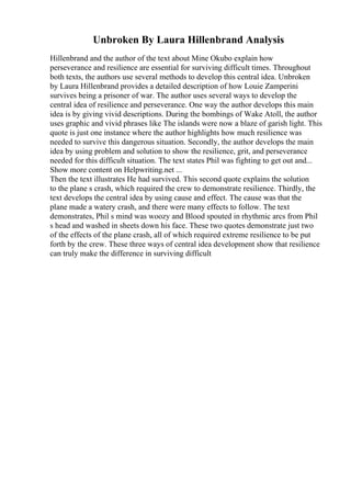 Unbroken By Laura Hillenbrand Analysis
Hillenbrand and the author of the text about Mine Okubo explain how
perseverance and resilience are essential for surviving difficult times. Throughout
both texts, the authors use several methods to develop this central idea. Unbroken
by Laura Hillenbrand provides a detailed description of how Louie Zamperini
survives being a prisoner of war. The author uses several ways to develop the
central idea of resilience and perseverance. One way the author develops this main
idea is by giving vivid descriptions. During the bombings of Wake Atoll, the author
uses graphic and vivid phrases like The islands were now a blaze of garish light. This
quote is just one instance where the author highlights how much resilience was
needed to survive this dangerous situation. Secondly, the author develops the main
idea by using problem and solution to show the resilience, grit, and perseverance
needed for this difficult situation. The text states Phil was fighting to get out and...
Show more content on Helpwriting.net ...
Then the text illustrates He had survived. This second quote explains the solution
to the plane s crash, which required the crew to demonstrate resilience. Thirdly, the
text develops the central idea by using cause and effect. The cause was that the
plane made a watery crash, and there were many effects to follow. The text
demonstrates, Phil s mind was woozy and Blood spouted in rhythmic arcs from Phil
s head and washed in sheets down his face. These two quotes demonstrate just two
of the effects of the plane crash, all of which required extreme resilience to be put
forth by the crew. These three ways of central idea development show that resilience
can truly make the difference in surviving difficult
 