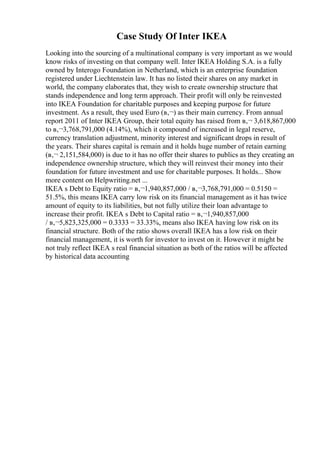 Case Study Of Inter IKEA
Looking into the sourcing of a multinational company is very important as we would
know risks of investing on that company well. Inter IKEA Holding S.A. is a fully
owned by Interogo Foundation in Netherland, which is an enterprise foundation
registered under Liechtenstein law. It has no listed their shares on any market in
world, the company elaborates that, they wish to create ownership structure that
stands independence and long term approach. Their profit will only be reinvested
into IKEA Foundation for charitable purposes and keeping purpose for future
investment. As a result, they used Euro (в‚¬) as their main currency. From annual
report 2011 of Inter IKEA Group, their total equity has raised from в‚¬ 3,618,867,000
to в‚¬3,768,791,000 (4.14%), which it compound of increased in legal reserve,
currency translation adjustment, minority interest and significant drops in result of
the years. Their shares capital is remain and it holds huge number of retain earning
(в‚¬ 2,151,584,000) is due to it has no offer their shares to publics as they creating an
independence ownership structure, which they will reinvest their money into their
foundation for future investment and use for charitable purposes. It holds... Show
more content on Helpwriting.net ...
IKEA s Debt to Equity ratio = в‚¬1,940,857,000 / в‚¬3,768,791,000 = 0.5150 =
51.5%, this means IKEA carry low risk on its financial management as it has twice
amount of equity to its liabilities, but not fully utilize their loan advantage to
increase their profit. IKEA s Debt to Capital ratio = в‚¬1,940,857,000
/ в‚¬5,823,325,000 = 0.3333 = 33.33%, means also IKEA having low risk on its
financial structure. Both of the ratio shows overall IKEA has a low risk on their
financial management, it is worth for investor to invest on it. However it might be
not truly reflect IKEA s real financial situation as both of the ratios will be affected
by historical data accounting
 