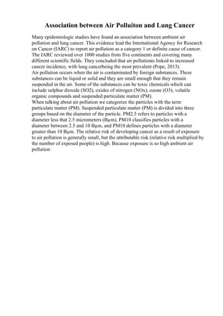 Association between Air Polluiton and Lung Cancer
Many epidemiologic studies have found an association between ambient air
pollution and lung cancer. This evidence lead the International Agency for Research
on Cancer (IARC) to report air pollution as a category 1 or definite cause of cancer.
The IARC reviewed over 1000 studies from five continents and covering many
different scientific fields. They concluded that air pollutionis linked to increased
cancer incidence, with lung cancerbeing the most prevalent (Pope, 2013).
Air pollution occurs when the air is contaminated by foreign substances. These
substances can be liquid or solid and they are small enough that they remain
suspended in the air. Some of the substances can be toxic chemicals which can
include sulphur dioxide (SO2), oxides of nitrogen (NOx), ozone (O3), volatile
organic compounds and suspended particulate matter (PM).
When talking about air pollution we categorize the particles with the term
particulate matter (PM). Suspended particulate matter (PM) is divided into three
groups based on the diameter of the particle. PM2.5 refers to particles with a
diameter less that 2.5 micrometers (Вµm), PM10 classifies particles with a
diameter between 2.5 and 10 Вµm, and PM10 defines particles with a diameter
greater than 10 Вµm. The relative risk of developing cancer as a result of exposure
to air pollution is generally small, but the attributable risk (relative risk multiplied by
the number of exposed people) is high. Because exposure is so high ambient air
pollution
 
