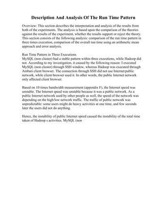 Description And Analysis Of The Run Time Pattern
Overview: This section describes the interpretation and analysis of the results from
both of the experiments. The analysis is based upon the comparison of the theories
against the results of the experiment, whether the results support or reject the theory.
This section consists of the following analysis: comparison of the run time pattern in
three times execution, comparison of the overall run time using an arithmetic mean
approach and error analysis.
Run Time Pattern in Three Executions
MySQL (non cluster) had a stable pattern within three executions, while Hadoop did
not. According to my investigation, it caused by the following reason: I executed
MySQL (non cluster) through SSH window, whereas Hadoop was executed through
Ambari client browser. The connection through SSH did not use Internet public
network, while client browser used it. In other words, the public Internet network
only affected client browser.
Based on 10 times bandwidth measurement (appendix F), the Internet speed was
unstable. The Internet speed was unstable because it was a public network. As a
public Internet network used by other people as well, the speed of the network was
depending on the high/low network traffic. The traffic of public network was
unpredictable: some users might do heavy activities at one time, and few seconds
later the users did not do anything.
Hence, the instability of public Internet speed caused the instability of the total time
taken of Hadoop s activities. MySQL (non
 