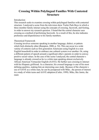 Crossing Within Polylingual Families With Contested
Structure
Introduction
This research seeks to examine crossing within polylingual families with contested
structure. I analyzed a scene from the television show Trailer Park Boys in which a
three member family interact using the concepts of crossing, facework, and footing,
in order to answer my research question. I found that the central character uses
crossing as a method of performing facework. As a result of this, he also indicates
preference and dispreference to his family members.
Theoretical Framework
Crossing involves someone speaking in another language, dialect, or pattern
which feels distinctly other (Rampton, 2000, p. 54). This can occur in a wide
variety of contexts such as first generation Americans using English in a non
English household in order to embrace one cultural system over another. Or, using
a different pattern of speech around a significant other s parents in order to convey
positive social values. In the case of the scene I analyzed, the central character s
language is already crossed as he is a white man speaking almost exclusively
African American Vernacular English (AAVE). He further uses crossing to interact
with his Hispanic girlfriend. As a character, his crossed language is one of his most
defining qualities, making him an interesting case study. Because of the character s
use of AAVE as a white man, he can be juxtaposed with Mike , the person of interest
in a study of white teens and AAVE adoption (Cutler, 1999). Mike, like Jamie, the
main
 