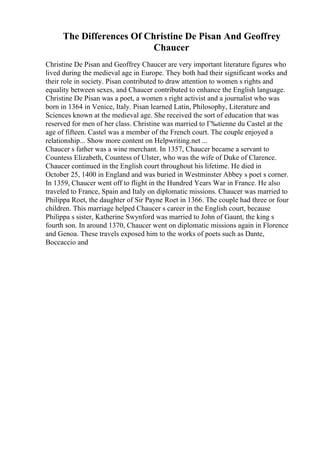 The Differences Of Christine De Pisan And Geoffrey
Chaucer
Christine De Pisan and Geoffrey Chaucer are very important literature figures who
lived during the medieval age in Europe. They both had their significant works and
their role in society. Pisan contributed to draw attention to women s rights and
equality between sexes, and Chaucer contributed to enhance the English language.
Christine De Pisan was a poet, a women s right activist and a journalist who was
born in 1364 in Venice, Italy. Pisan learned Latin, Philosophy, Literature and
Sciences known at the medieval age. She received the sort of education that was
reserved for men of her class. Christine was married to Г‰tienne du Castel at the
age of fifteen. Castel was a member of the French court. The couple enjoyed a
relationship... Show more content on Helpwriting.net ...
Chaucer s father was a wine merchant. In 1357, Chaucer became a servant to
Countess Elizabeth, Countess of Ulster, who was the wife of Duke of Clarence.
Chaucer continued in the English court throughout his lifetime. He died in
October 25, 1400 in England and was buried in Westminster Abbey s poet s corner.
In 1359, Chaucer went off to flight in the Hundred Years War in France. He also
traveled to France, Spain and Italy on diplomatic missions. Chaucer was married to
Philippa Roet, the daughter of Sir Payne Roet in 1366. The couple had three or four
children. This marriage helped Chaucer s career in the English court, because
Philippa s sister, Katherine Swynford was married to John of Gaunt, the king s
fourth son. In around 1370, Chaucer went on diplomatic missions again in Florence
and Genoa. These travels exposed him to the works of poets such as Dante,
Boccaccio and
 