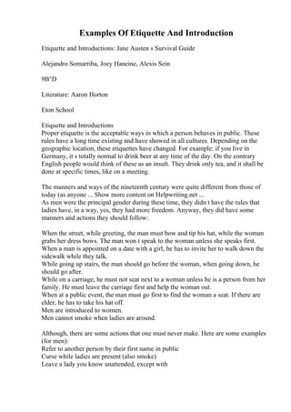 Examples Of Etiquette And Introduction
Etiquette and Introductions: Jane Austen s Survival Guide
Alejandro Somarriba, Joey Haneine, Alexis Sein
9В°D
Literature: Aaron Horton
Eton School
Etiquette and Introductions
Proper etiquette is the acceptable ways in which a person behaves in public. These
rules have a long time existing and have showed in all cultures. Depending on the
geographic location, these etiquettes have changed. For example: if you live in
Germany, it s totally normal to drink beer at any time of the day. On the contrary
English people would think of these as an insult. They drink only tea, and it shall be
done at specific times, like on a meeting.
The manners and ways of the nineteenth century were quite different from those of
today (as anyone ... Show more content on Helpwriting.net ...
As men were the principal gender during these time, they didn t have the rules that
ladies have, in a way, yes, they had more freedom. Anyway, they did have some
manners and actions they should follow:
When the street, while greeting, the man must bow and tip his hat, while the woman
grabs her dress bows. The man won t speak to the woman unless she speaks first.
When a man is appointed on a date with a girl, he has to invite her to walk down the
sidewalk while they talk.
While going up stairs, the man should go before the woman, when going down, he
should go after.
While on a carriage, he must not seat next to a woman unless he is a person from her
family. He must leave the carriage first and help the woman out.
When at a public event, the man must go first to find the woman a seat. If there are
elder, he has to take his hat off.
Men are introduced to women.
Men cannot smoke when ladies are around.
Although, there are some actions that one must never make. Here are some examples
(for men):
Refer to another person by their first name in public
Curse while ladies are present (also smoke)
Leave a lady you know unattended, except with
 