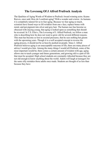 The Lovesong Of J Alfred Prufrock Analysis
The Qualities of Aging Words of Wisdom to Prufrock Award winning actor, Keanu
Reeves, once said, How do I confront aging? With a wonder and a terror. As humans
it is completely natural for us to fear aging. Because we fear aging so much,
scientists have found ways to lift wrinkles from one s face, replace bones with
metal, and put pigment into silver and grey hair. The human race has become so
obsessed with staying young, that aging is looked upon as something that should
be reversed. In T.S. Eliot s, The Lovesong of J. Alfred Prufrock, we follow a man
who is describing how he does not want to grow old for several different reasons.
This man has become so lost in societal pressures, that he sees nothing but gloom
with the upcoming years. Though it is a well accepted concept to reverse the
aging process, it should not be so heavily pushed on people. Since J. Alfred
Prufrock believes aging is an unacceptable outcome of life, there are many pieces of
advice I would give him. Among the many things I would tell Prufrock, some of the
most important would be; there comes a certain amount of wisdom with age, aging
allows one to teach younger and future generations, and growing old is a part of life
that must be accepted. High school students are constantly ridiculed because they are
not old enough to know anything about the world. Adults will laugh at teenagers for
the same silly mistakes those adults once made. Students are thought of as less than
because they have
 