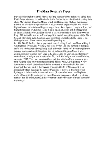 The Mars Research Paper
Physical characteristics of the Mars is half the diameter of the Earth, less dense than
Earth. Mars rotational period is similar to the Earth rotation. Another interesting facts
about Mars is that, it has two Moons which are Deimos and Phobos. Deimos and
Phobos are small and irregular shape. Also, Marshave largest volcano and second
highest known mountain and largest canyon in the Solar System. Largest volcano and
highest mountain is Olympus Mons, it has a height of 25 km and it is three times
as tall as Mount Everest. Largest canyon is Valles Marineris is more than 4000 km
long , 200 km wide, and up to 7 km deep. It is located along the equator of the Mars.
Second interesting facts about the Mars except the similarities to the Earth, is the
findings on the... Show more content on Helpwriting.net ...
In 1996, NASA landed robotic space craft named viking 1 and 2 on Mars. Viking 1
was there for 4 years, and Viking 2 was there 6 years (2). The purpose of the space
crafts was to discover a living things such as bacteria in the soil. Even though there
was not found anything telling about the life or living things on Mars, it was
exciting to know whether there used to be a life. Later on Mars science laboratory
created new curiosity rover in November 26, 2011. Curiosity rover landed in Mars
August 6, 2012. This rover was specifically design with hand lens imager, which
take extreme close up pictures revealing the details. Also, Alpha particle X Ray
Spectrometer which determines different elements in rock and soil. The most
important that was built in the rover is Dynamic Albedo of Neutrons. It is an
instrument which measures the surface hydrogen. If there is a detection of the
hydrogen, it indicates the presence of water. (3) rover discovered small spheres
made of hematite. Hematite can be formed by aqueous process which is a mineral
form of iron III oxide ,Fe3O2. It believed that it formed billions of years ago under
the watery
 