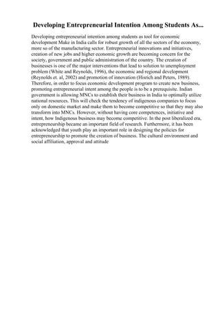 Developing Entrepreneurial Intention Among Students As...
Developing entrepreneurial intention among students as tool for economic
development Make in India calls for robust growth of all the sectors of the economy,
more so of the manufacturing sector. Entrepreneurial innovations and initiatives,
creation of new jobs and higher economic growth are becoming concern for the
society, government and public administration of the country. The creation of
businesses is one of the major interventions that lead to solution to unemployment
problem (White and Reynolds, 1996), the economic and regional development
(Reynolds et. al, 2002) and promotion of innovation (Hisrich and Peters, 1989).
Therefore, in order to focus economic development program to create new business,
promoting entrepreneurial intent among the people is to be a prerequisite. Indian
government is allowing MNCs to establish their business in India to optimally utilize
national resources. This will check the tendency of indigenous companies to focus
only on domestic market and make them to become competitive so that they may also
transform into MNCs. However, without having core competences, initiative and
intent, how Indigenous business may become competitive. In the post liberalized era,
entrepreneurship became an important field of research. Furthermore, it has been
acknowledged that youth play an important role in designing the policies for
entrepreneurship to promote the creation of business. The cultural environment and
social affiliation, approval and attitude
 