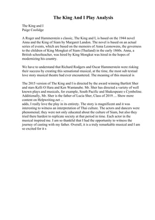 The King And I Play Analysis
The King and I
Paige Coolidge
A Roger and Hammerstein s classic, The King and I, is based on the 1944 novel
Anna and the King of Siam by Margaret Landon. The novel is based on an actual
series of events, which are based on the memoirs of Anna Leonowens, the governess
to the children of King Mongkut of Siam (Thailand) in the early 1860s. Anna, a
British schoolteacher, was hired by King Mongkut was hired in the hopes of
modernizing his country.
We have to understand that Richard Rodgers and Oscar Hammerstein were risking
their success by creating this sensational musical, at the time, the most sub textual
love story musical theatre had ever encountered. The meaning of this musical is
The 2015 version of The King and I is directed by the award winning Bartlett Sher
and stars Kelli O Hara and Ken Wantanabe. Mr. Sher has directed a variety of well
known plays and musicals, for example, South Pacific and Shakespeare s Cymbeline.
Additionally, Mr. Sher is the father of Lucia Sher, Class of 2019.... Show more
content on Helpwriting.net ...
adds, I really love the play in its entirety. The story is magnificent and it was
interesting to witness an interpretation of Thai culture. The actors and dancers were
phenomenal; they were not only educated about the culture of Siam, but also they
tried there hardest to replicate society at that period in time. Each actor in the
musical inspired me. I am so thankful that I had the opportunity to witness the
journey of casting with my father. Overall, it is a truly remarkable musical and I am
so excited for it s
 