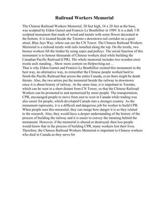 Railroad Workers Memorial
The Chinese Railroad Workers Memorial, 30 feet high, 16 x 28 feet at the base,
was sculpted by Eldon Garnet and Franicis Le Bouthillier in 1989. It is a dark 3 D
sculpted monument that made of wood and metals with some flower decorated at
the bottom. It is located beside the Toronto s downtown rail corridor on a quiet
street, Blue Jays Way, where can see the CN Tower. The Chinese Railroad Workers
Memorial is a railroad trestle with rails installed along the top. On the trestle, two
bronze workers lift the timber by using ropes and pulleys. The social function of this
monument is to honour thousands of Chinese workers died while building the
Canadian Pacific Railroad (CPR). The whole memorial includes two wooden erect
trestle arch standing... Show more content on Helpwriting.net ...
That is why Eldon Garnet and Franicis Le Bouthillier created this monument in the
best way, no alternative way, to remember the Chinese people worked hard to
finish the Pacific Railroad that across the entire Canada, even there might be death
threats. Also, the two artists put the memorial beside the railway in downtown
since it is about history of railway. At the same time, it is important to Toronto,
which can be seen in a short distant from CN Tower, so that the Chinese Railroad
Workers can be promoted to and memorized by more people. The transportation,
CPR, encouraged people to move from east to west in Canada while trading was
also easier for people, which developed Canada into a stronger country. As the
monument represents, it is a difficult and dangerous job for worker to build CPR.
When people sees this memorial, they can image how danger it is as they related
to the research. Also, they would have a deeper understanding of the history of the
process of building the railway and it is easier to convey the meaning behind the
monument. However, if the memorial is altered or destroyed, then less people
would know that in the process of building CPR, many workers lost their lives.
Therefore, the Chinese Railroad Workers Memorial is important to Chinese workers
who died in Canada as they serve for
 
