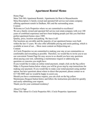 Apartment Rental Memo
Home Page
Meta Title MA Apartment Rentals | Apartments for Rent in Massachusetts
Meta Description A family owned and operated full service real estate company
offering apartment rentals in Dedham, MA and the surrounding areas.
Content
Welcome to Circle Properties where we are committed to excellence!
We are a family owned and operated full service real estatecompany with over 100
years of combined experience and have been helping people just like you find their
perfect apartment homes since 1989.
Quality, price, location and parking. We have it all!
Our locations are enviable and the majority of our apartment homes were built
within the last 15 years. We also offer affordable pricing and onsite parking, which is
available at most of our ... Show more content on Helpwriting.net ...
Content
At Circle Properties we are committed to making your stay at our communities as
comfortable and rewarding as possible. Therefore, we would like to invite you to use
our convenient Tenant Page for easy access to us should you have any questions
about paying your rent, submitting a maintenance request or addressing any
questions or concerns you might have.
If you would like to make an online rental payment, simply click on the big yellow
Make A Payment button below where you will be given step by step instructions for
making your payment. If you would like to make your rental payment using another
option, but have questions about where to direct that payment, please contact us at
617 566 8085 and we would be happy to assist you.
Should you have a maintenance request, you can click on the big yellow
Maintenance Request button below and follow the instructions provided for quickly
and easily submitting your request.
Thank you for your continued residency!
About Us Page
Meta Title About Us Circle Properties MA | Circle Properties Apartment
 