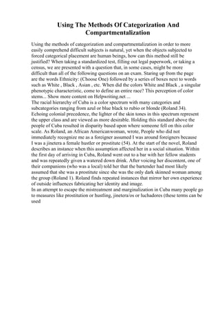 Using The Methods Of Categorization And
Compartmentalization
Using the methods of categorization and compartmentalization in order to more
easily comprehend difficult subjects is natural, yet when the objects subjected to
forced categorical placement are human beings, how can this method still be
justified? When taking a standardized test, filling out legal paperwork, or taking a
census, we are presented with a question that, in some cases, might be more
difficult than all of the following questions on an exam. Staring up from the page
are the words Ethnicity: (Choose One) followed by a series of boxes next to words
such as White , Black , Asian , etc. When did the colors White and Black , a singular
phenotypic characteristic, come to define an entire race? This perception of color
stems... Show more content on Helpwriting.net ...
The racial hierarchy of Cuba is a color spectrum with many categories and
subcategories ranging from azul or blue black to rubio or blonde (Roland 34).
Echoing colonial precedence, the lighter of the skin tones in this spectrum represent
the upper class and are viewed as more desirable. Holding this standard above the
people of Cuba resulted in disparity based upon where someone fell on this color
scale. As Roland, an African Americanwoman, wrote, People who did not
immediately recognize me as a foreigner assumed I was around foreigners because
I was a jinetera a female hustler or prostitute (54). At the start of the novel, Roland
describes an instance when this assumption affected her in a social situation. Within
the first day of arriving in Cuba, Roland went out to a bar with her fellow students
and was repeatedly given a watered down drink. After voicing her discontent, one of
their companions (who was a local) told her that the bartender had most likely
assumed that she was a prostitute since she was the only dark skinned woman among
the group (Roland 1). Roland finds repeated instances that mirror her own experience
of outside influences fabricating her identity and image.
In an attempt to escape the mistreatment and marginalization in Cuba many people go
to measures like prostitution or hustling, jinetera/os or luchadores (these terms can be
used
 