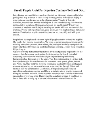 Should People Avoid Participation Continue To Hand Out...
Betty Barden once said When awards are handed out like candy to every child who
participates, they diminish in value. Every kid has gotten a participation trophy at
some point, or a medal, or even a slip of paper saying You did it! But after
sometime, those awards become meaningless. It s an award showing that someone
participated in something. Does every olympian get a gold medal? If everyone
continues to hand out awardsfor just showing up, no one will ever have to work for
anything. People will expect rewards, good grades, or even trophies to just be handed
to them. Participation trophies should be given out very carefully and with great
caution.
People hand out trophies all the time, right? If people continue to hand out trophies
like candy, they become meaningless. We begin to expect awards and praise just for
showing up to class, practice, after school jobs leaving us woefully unprepared for
reality (Berdan). If trophies are handed out for just showing ... Show more content on
Helpwriting.net ...
We need to worry that some of these critics are at least partially responsible for the
numbers that show group participation declining across the board. Instead of
concerning ourselves with what our kids get for participating (Priceman).
Participation had decreased over the years. That does not mean that it s critics fault.
Participation might decrease because the amount of video games, phone, tablets,
etc. People buy their children. If people continually hand out trophies just because
someone showed up, no one would attempt to succeed, It s through failure and
mistakes that we learn the most (Merryman). If trophies are given away for
everything and anything, no one would have to train to win, or practice to succeed.
Everyone would be a winner. There would be no competition. Success will become
meaningless if everyone wins. There would be no definite winner. It would not be
fair to those who actually try to succeed, there would be no skill needed for
 