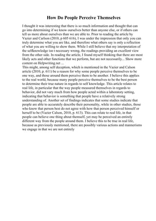 How Do People Perceive Themselves
I thought it was interesting that there is so much information and thought that can
go into determining if we know ourselves better than anyone else, or if others can
tell us more about ourselves than we are able to. Prior to reading the article by
Vazier and Carlson (2010, p 605 616), I was under the impression that only you can
truly determine what you are like, and therefore what others say is only a reflection
of what you are willing to show them. While I still believe that my interpretation of
the selfknowledge isn t necessary wrong, the readings providing an excellent view
from the other side. In reading the article, I found myself thinking that there are most
likely acts and other functions that we perform, but are not necessarily... Show more
content on Helpwriting.net ...
This might, among self deception, which is mentioned in the Vazier and Calson
article (2010, p. 611) be a reason for why some people perceive themselves to be
one way, and those around them perceive them to be another. I believe this applies
to the real world, because many people perceive themselves to be the best person
to determine their true nature in regards to self knowledge. This article relates to
real life, in particular that the way people measured themselves in regards to
behavior, did not vary much from how people acted within a laboratory setting,
indicating that behavior is something that people have a relatively strong
understanding of. Another set of findings indicates that some studies indicate that
people are able to accurately describe their personality, while in other studies, those
who know that person best do not agree with how that person perceived himself or
herself to be (Vazier Calson, 2010, p. 613). This can relate to real life, in that
people can believe one thing about themself, yet may be perceived an entirely
different way from the people around them. I believe this to be true in real life,
because as previously mentioned, there are possibly various actions and mannerisms
we engage in that we are not entirely
 