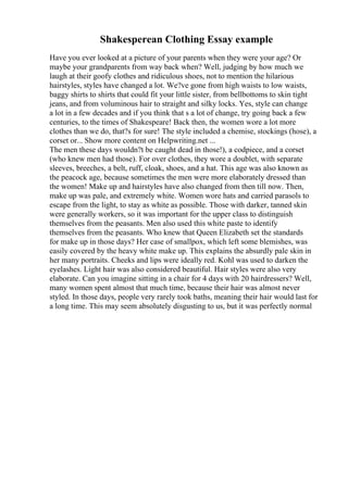 Shakesperean Clothing Essay example
Have you ever looked at a picture of your parents when they were your age? Or
maybe your grandparents from way back when? Well, judging by how much we
laugh at their goofy clothes and ridiculous shoes, not to mention the hilarious
hairstyles, styles have changed a lot. We?ve gone from high waists to low waists,
baggy shirts to shirts that could fit your little sister, from bellbottoms to skin tight
jeans, and from voluminous hair to straight and silky locks. Yes, style can change
a lot in a few decades and if you think that s a lot of change, try going back a few
centuries, to the times of Shakespeare! Back then, the women wore a lot more
clothes than we do, that?s for sure! The style included a chemise, stockings (hose), a
corset or... Show more content on Helpwriting.net ...
The men these days wouldn?t be caught dead in those!), a codpiece, and a corset
(who knew men had those). For over clothes, they wore a doublet, with separate
sleeves, breeches, a belt, ruff, cloak, shoes, and a hat. This age was also known as
the peacock age, because sometimes the men were more elaborately dressed than
the women! Make up and hairstyles have also changed from then till now. Then,
make up was pale, and extremely white. Women wore hats and carried parasols to
escape from the light, to stay as white as possible. Those with darker, tanned skin
were generally workers, so it was important for the upper class to distinguish
themselves from the peasants. Men also used this white paste to identify
themselves from the peasants. Who knew that Queen Elizabeth set the standards
for make up in those days? Her case of smallpox, which left some blemishes, was
easily covered by the heavy white make up. This explains the absurdly pale skin in
her many portraits. Cheeks and lips were ideally red. Kohl was used to darken the
eyelashes. Light hair was also considered beautiful. Hair styles were also very
elaborate. Can you imagine sitting in a chair for 4 days with 20 hairdressers? Well,
many women spent almost that much time, because their hair was almost never
styled. In those days, people very rarely took baths, meaning their hair would last for
a long time. This may seem absolutely disgusting to us, but it was perfectly normal
 