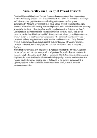 Sustainability and Quality of Precast Concrete
Sustainability and Quality of Precast Concrete Precast concrete is a construction
method for casting concrete into a reusable mold. Recently, the number of buildings
and infrastructure projects constructed using precast concrete has grown
exponentially. Modern day technologies have turned precast concrete into a very
durable, sustainable, and quality controlled product. Will precast and modular building
systems be the future of sustainable, quality, and economical building methods?
Concrete is an essential material in the construction industry today. The use of
concrete can be dated back to 3000 BC during the time of the Pyramid construction.
Precast concrete is a relatively new method for the construction industry when
compared to how long the cast in place method has been around. Early forms of
precast concrete have been experimented with for hundred of years by multiple
cultures. However, modern day precast concrete evolved in 1905 in Liverpool,
England.
John Brodie who was a city engineer in Liverpool invented the process. Overtime,
the use of precast concrete has spread in all parts of the world. Precast concrete is
manufactured offsite, in a controlled environment. This helps minimize the negative
impact to the construction site while maximizing quality. Precast concrete does not
require onsite storage or staging, and is delivered to the project as needed. It is
typically erected with a crane and a relatively small crew, which allows for
construction within a
 