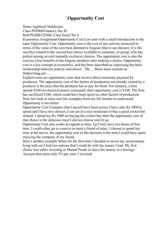 Opportunity Cost
Name Agnibesh Mukherjee.
Class PGDM(Finance), Sec D.
Roll PGDM12F004, Class Serial No 4.
Economics Assignment Opportunity Cost Lets start with a small introduction to the
topic Opportunity Cost. Opportunity cost is the cost of any activity measured in
terms of the value of the next best alternative forgone (that is not chosen). It is the
sacrifice related to the second best choice available to someone, or group, who has
picked among several mutually exclusive choices. The opportunity cost is also the
cost (as a lost benefit) of the forgone products after making a choice. Opportunity
cost is a key concept in economics, and has been described as expressing the basic
relationship between scarcity and choice . The ... Show more content on
Helpwriting.net ...
Explicit costs are opportunity costs that involve direct monetary payment by
producers. The opportunity cost of the factors of production not already owned by a
producer is the price that the producer has to pay for them. For instance, a firm
spends $100 on electrical power consumed, their opportunity cost is $100. The firm
has sacrificed $100, which could have been spent on other factors of production.
Now lets look at some real life examples from my life inorder to understand
Opportunity Costs better.
Opportunity Cost Examples that I myself have been across I have only Rs 1000 to
spend and I have two choices, I can eat at a nice restaurant or buy a good cricket bat
instead. I spend my Rs 1000 on buying the cricket bat, then the opportunity cost of
that choice is the delicious meal I did not choose and let go.
Opportunity Cost also works in regards to time. Eg I only have two hours of free
time. I could either go to a movie or meet a friend of mine. I choose to spend my
time at the movie, the opportunity cost of this decision is the time I could have spent
enjoying the company of my friend.
Here s another example When for the first time I decided to invest my saved money
lying with me.I had two options that I could do with the money I had. My first
choice was either investing in Mutual Funds or leave the money in a Savings
Account that earns only 5% per year. I invested
 