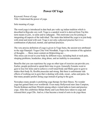 Power Of Yoga
Keyword: Power of yoga
Title: Understand the power of yoga.
Sole meaning of yoga:
The word yoga is introduced in date back pre vedic ug indian tradition which is
described in Rigveda very well. Yoga is a sanskrit word it is derived from Yuj this
term means to join , to unite and to subjugate . This motivates you for joining or
integrating all aspects of the individual. The main idea behind the yoga is to join body
with mind and mind with soul. Yoga is not only a physical practice but it is a
combination of physical, mental, and spiritual practices.
The very precise definition of yoga is given in Yoga Sutra, the ancient text attributed
to the sage Patanjali: Yogas Citta Vrtti Nirodhah, Yoga is the restraint of the agitation
of thoughts . ... Show more content on Helpwriting.net ...
This stress can reveal in your body by different ways, including back or neck pain,
sleeping problems, headaches, drug abuse, and an inability to concentrate.
Benefits that you can experience by yoga no other type of exercise can provide you.
Earlier, people preferred to spend their time in gym. Generally Females went to
gym to lose few kilos and to achieve a well toned body and Males goes to gym to
makes their body fit, flexible,muscular and strong. But there is unfortunate side
effects of working out in gym that is dealing with stink, sweat , aches and pains. So
that many peoples prefers doing yoga instead of going to the gym.
Nowadays many people is preferring yoga therapy for their fitness. No wonder
yoga has gained fame over worldwide. Even many Hollywood stars Jane Campion,
Nicole Kidman and Kate Winslet among others visited india to learn and practice
yoga. After this celebrities Shilpa Shetty and Lara Dutta have taken to yoga and
released their yoga CDs. And so, it has become a trend of sorts to do yoga these
 